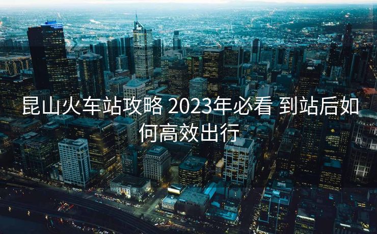昆山火车站攻略 2023年必看 到站后如何高效出行