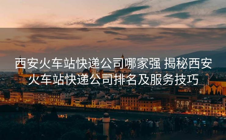 西安火车站快递公司哪家强 揭秘西安火车站快递公司排名及服务技巧 西安火车站快递公司哪家强 揭秘西安火车站快递公司排名及服务技巧