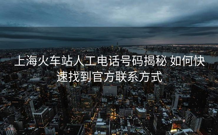 上海火车站人工电话号码揭秘 如何快速找到官方联系方式