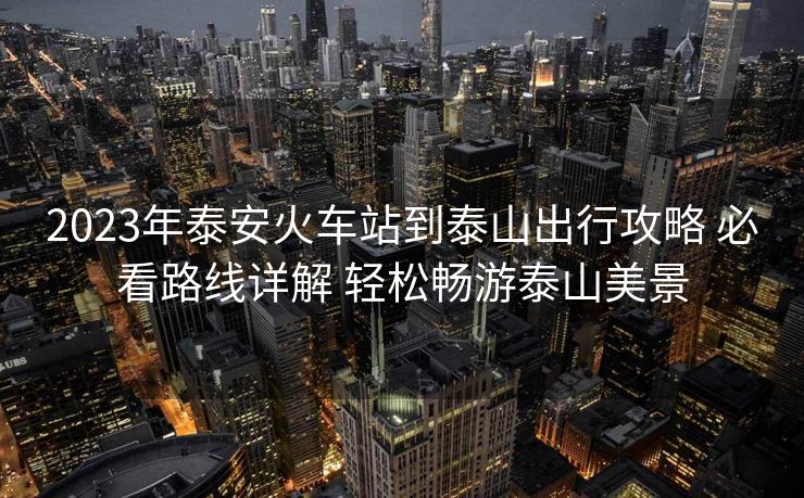 2023年泰安火车站到泰山出行攻略 必看路线详解 轻松畅游泰山美景
