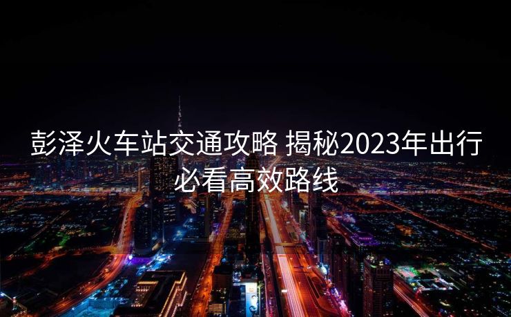 彭泽火车站交通攻略 揭秘2023年出行必看高效路线