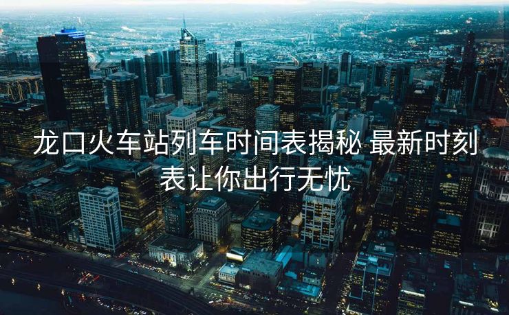 龙口火车站列车时间表揭秘 最新时刻表让你出行无忧