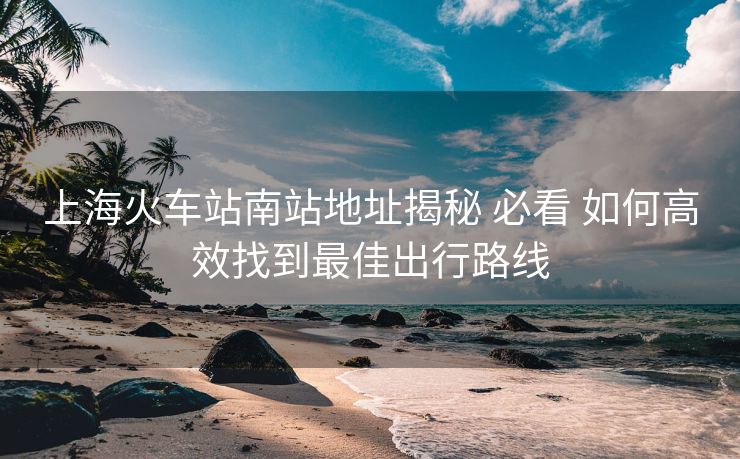 上海火车站南站地址揭秘 必看 如何高效找到最佳出行路线