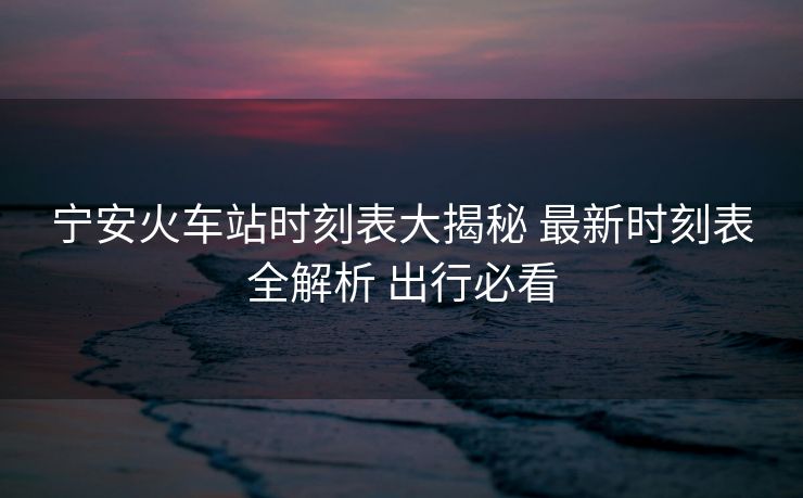 宁安火车站时刻表大揭秘 最新时刻表全解析 出行必看