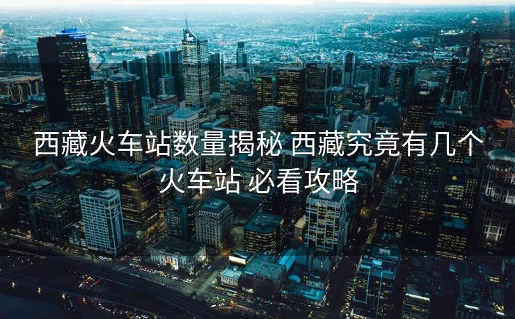 西藏火车站数量揭秘 西藏究竟有几个火车站 必看攻略