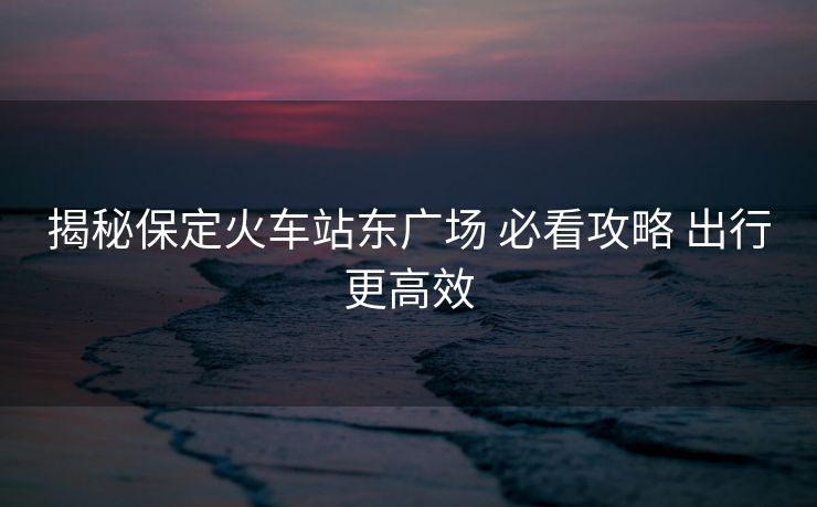 揭秘保定火车站东广场 必看攻略 出行更高效