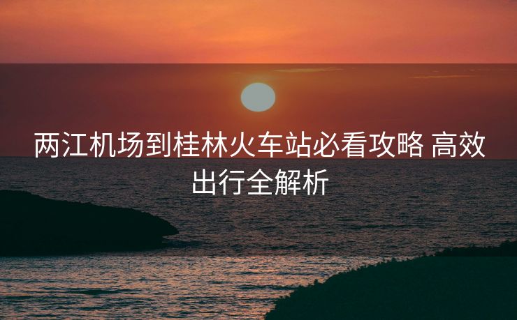 两江机场到桂林火车站必看攻略 高效出行全解析