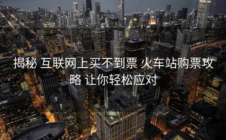 揭秘 互联网上买不到票 火车站购票攻略 让你轻松应对