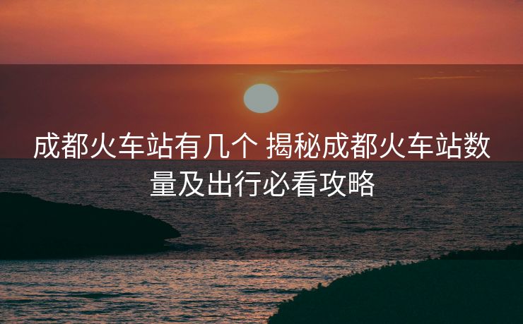 成都火车站有几个 揭秘成都火车站数量及出行必看攻略