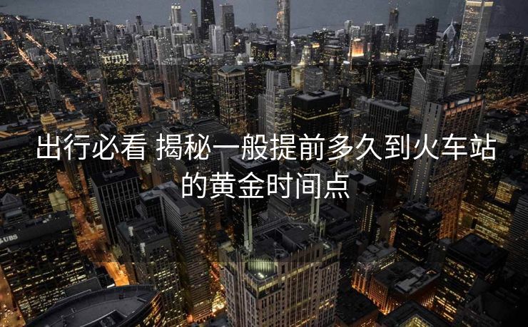 出行必看 揭秘一般提前多久到火车站的黄金时间点
