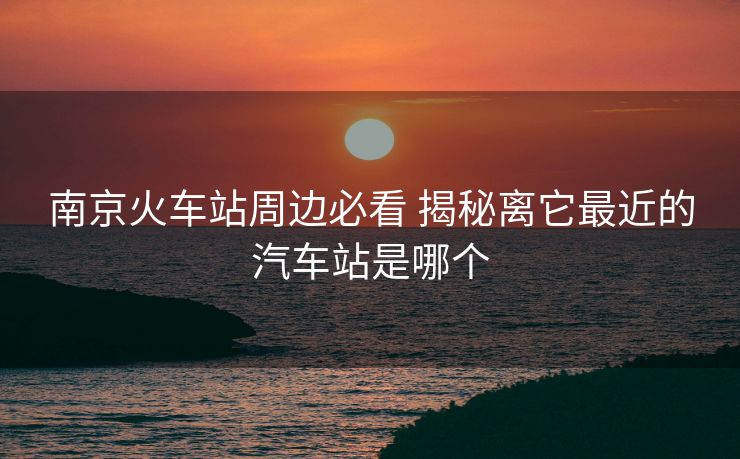 南京火车站周边必看 揭秘离它最近的汽车站是哪个 南京火车站周边必看 揭秘离它最近的汽车站是哪个
