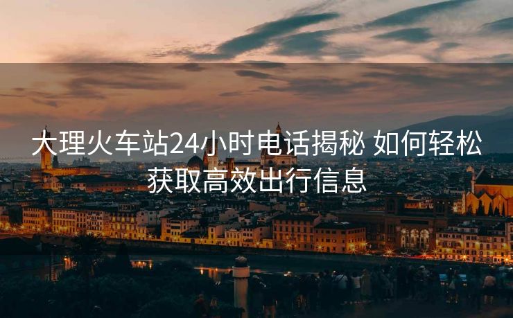 大理火车站24小时电话揭秘 如何轻松获取高效出行信息 大理火车站24小时电话揭秘 如何轻松获取高效出行信息