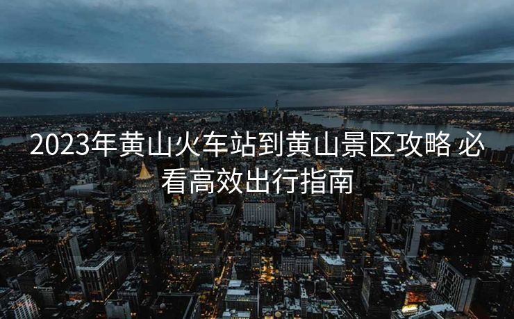 2023年黄山火车站到黄山景区攻略 必看高效出行指南