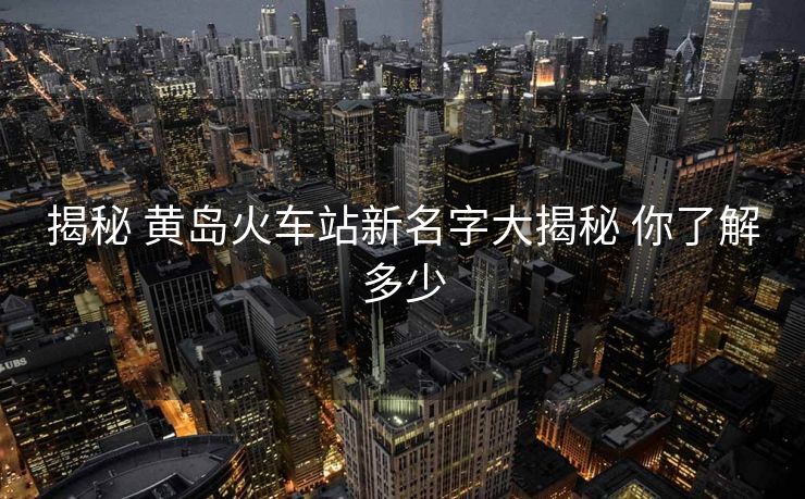 揭秘 黄岛火车站新名字大揭秘 你了解多少