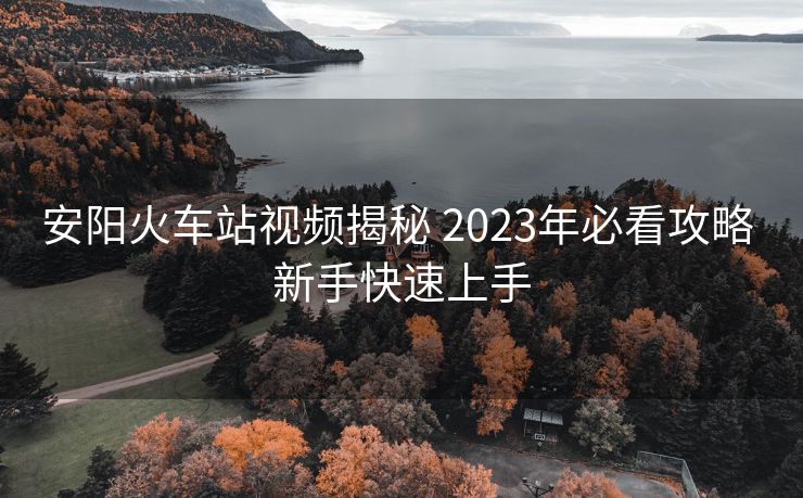 安阳火车站视频揭秘 2023年必看攻略 新手快速上手