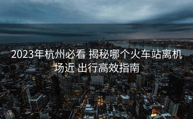 2023年杭州必看 揭秘哪个火车站离机场近 出行高效指南