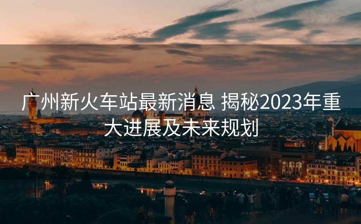 广州新火车站最新消息 揭秘2023年重大进展及未来规划