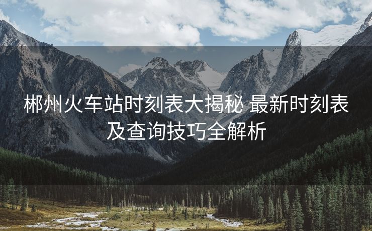 郴州火车站时刻表大揭秘 最新时刻表及查询技巧全解析