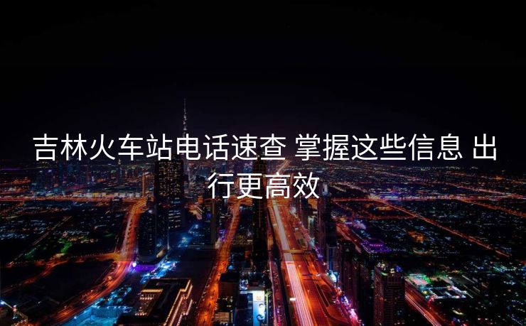 吉林火车站电话速查 掌握这些信息 出行更高效 吉林火车站电话速查 掌握这些信息 出行更高效