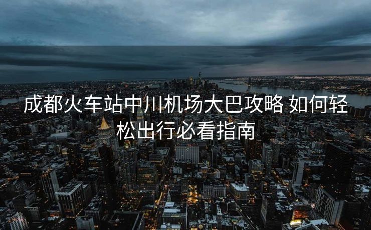 成都火车站中川机场大巴攻略 如何轻松出行必看指南