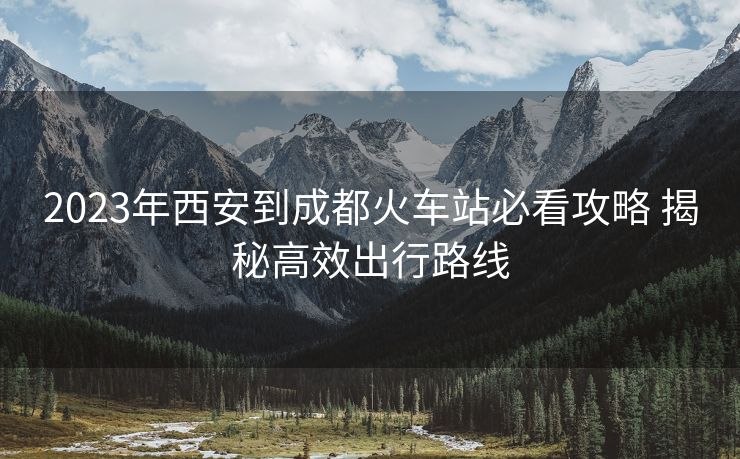 2023年西安到成都火车站必看攻略 揭秘高效出行路线