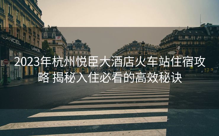 2023年杭州悦臣大酒店火车站住宿攻略 揭秘入住必看的高效秘诀