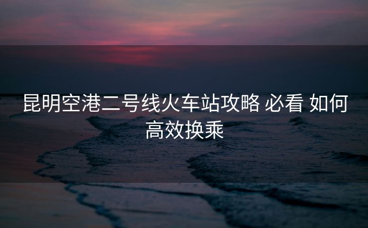 昆明空港二号线火车站攻略 必看 如何高效换乘
