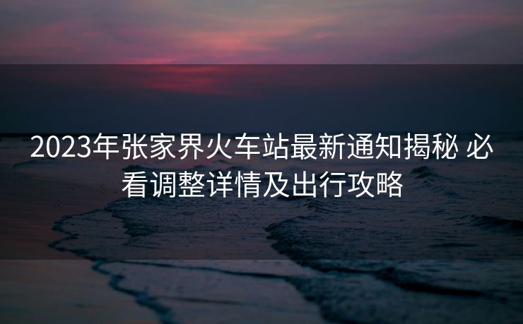 2023年张家界火车站最新通知揭秘 必看调整详情及出行攻略