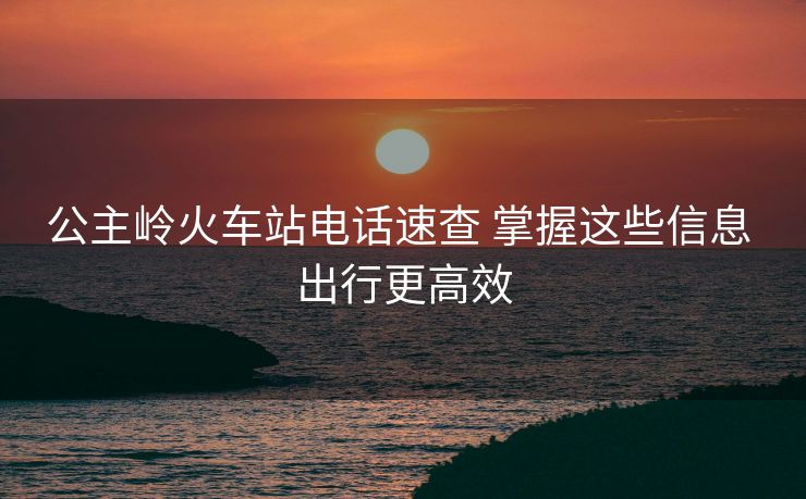 公主岭火车站电话速查 掌握这些信息 出行更高效