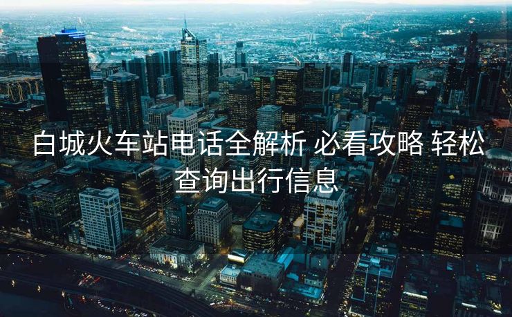 白城火车站电话全解析 必看攻略 轻松查询出行信息