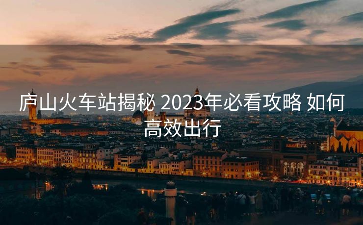 庐山火车站揭秘 2023年必看攻略 如何高效出行