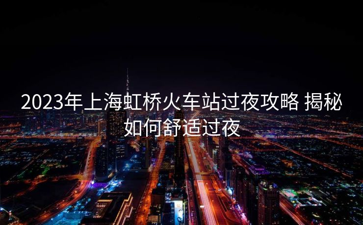 2023年上海虹桥火车站过夜攻略 揭秘如何舒适过夜