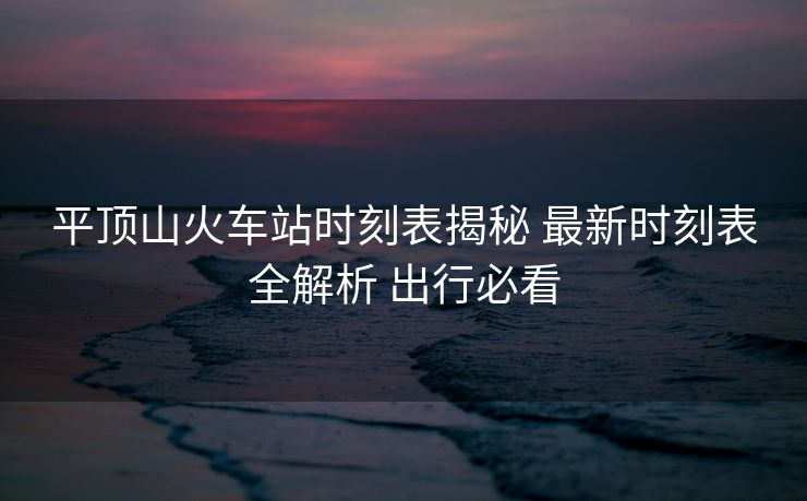 平顶山火车站时刻表揭秘 最新时刻表全解析 出行必看