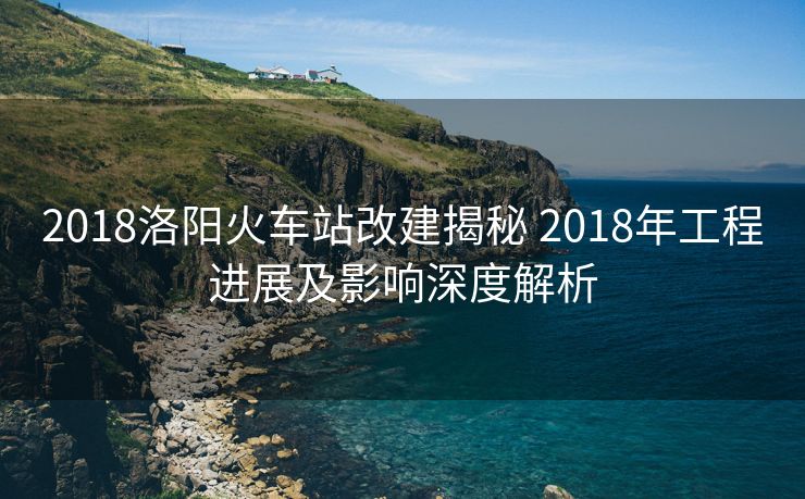 2018洛阳火车站改建揭秘 2018年工程进展及影响深度解析