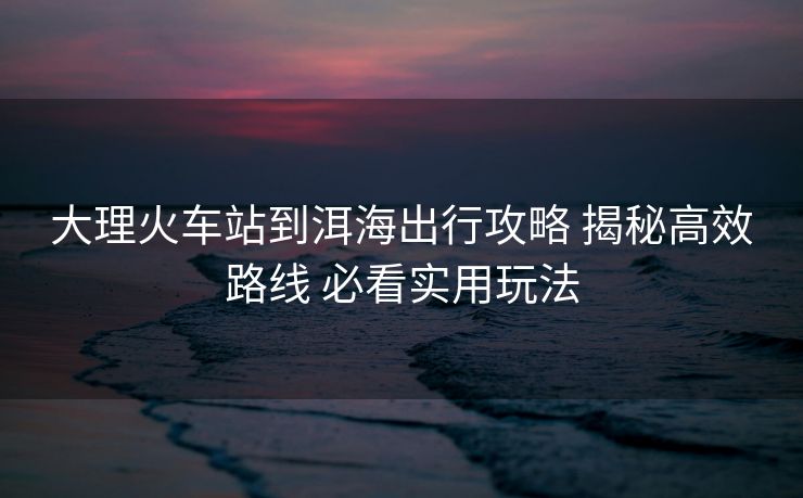 大理火车站到洱海出行攻略 揭秘高效路线 必看实用玩法