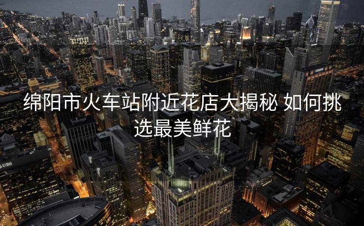 绵阳市火车站附近花店大揭秘 如何挑选最美鲜花