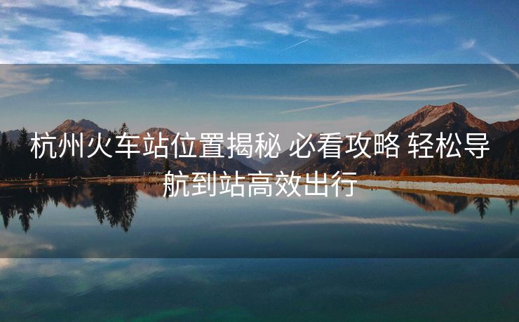 杭州火车站位置揭秘 必看攻略 轻松导航到站高效出行