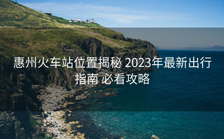 惠州火车站位置揭秘 2023年最新出行指南 必看攻略