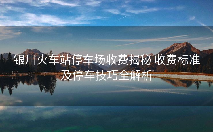 银川火车站停车场收费揭秘 收费标准及停车技巧全解析