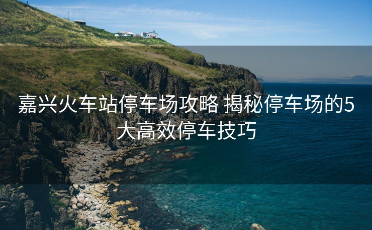嘉兴火车站停车场攻略 揭秘停车场的5大高效停车技巧