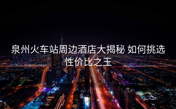 泉州火车站周边酒店大揭秘 如何挑选性价比之王