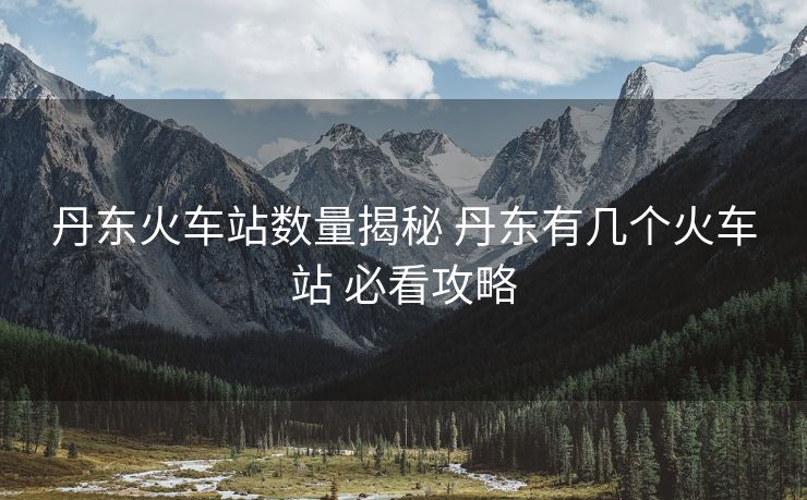 丹东火车站数量揭秘 丹东有几个火车站 必看攻略