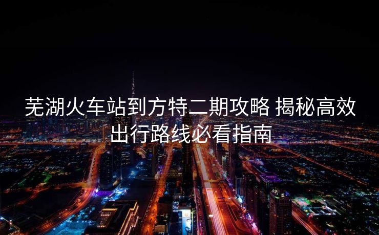 芜湖火车站到方特二期攻略 揭秘高效出行路线必看指南