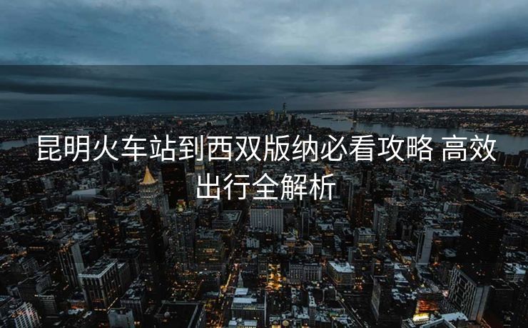 昆明火车站到西双版纳必看攻略 高效出行全解析
