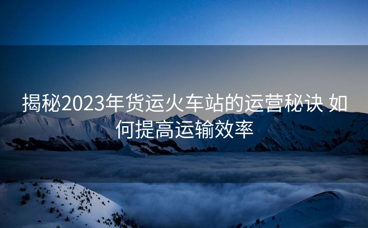 揭秘2023年货运火车站的运营秘诀 如何提高运输效率