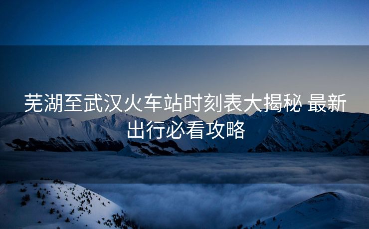 芜湖至武汉火车站时刻表大揭秘 最新出行必看攻略