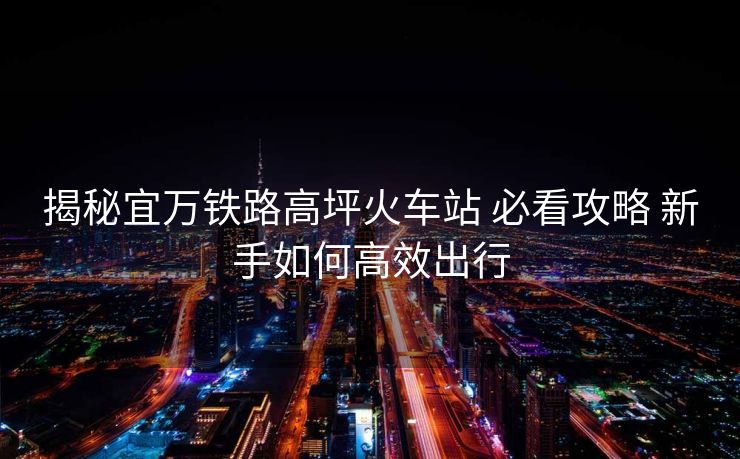 揭秘宜万铁路高坪火车站 必看攻略 新手如何高效出行