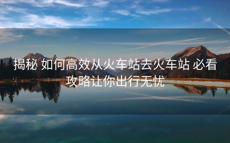 揭秘 如何高效从火车站去火车站 必看攻略让你出行无忧