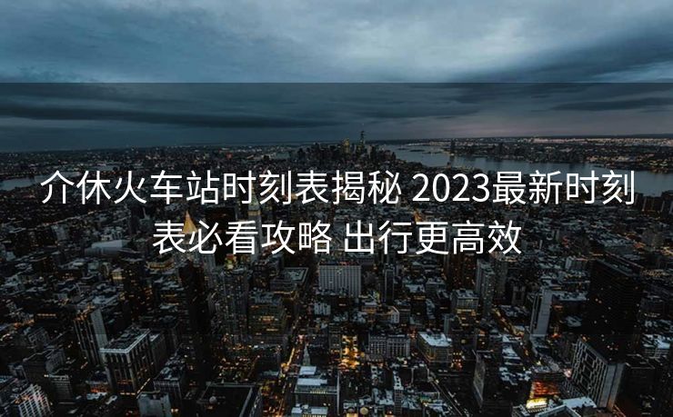 介休火车站时刻表揭秘 2023最新时刻表必看攻略 出行更高效