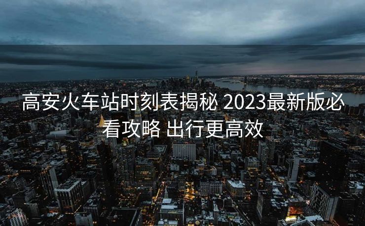 高安火车站时刻表揭秘 2023最新版必看攻略 出行更高效